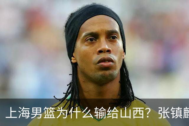 上海男篮为什么输给山西？张镇麟毫不客气说出原因，说得真实在