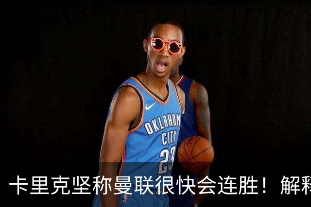 卡里克坚称曼联很快会连胜！解释半场换利马，大腿疼痛恐无缘欧冠