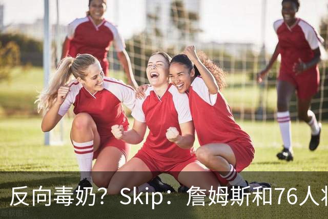 反向毒奶？Skip：詹姆斯和76人将冲出东部 尼克斯有麻烦了
