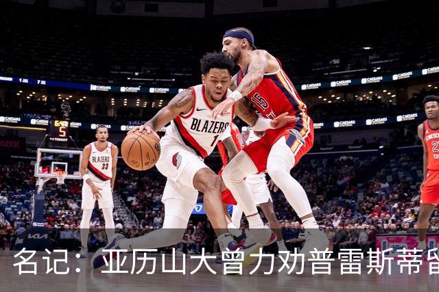 名记：亚历山大曾力劝普雷斯蒂留下多特 但也理解雷霆的避税操作