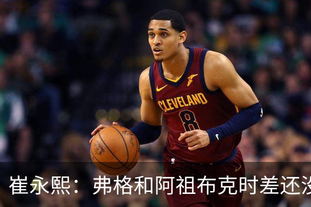 崔永熙：弗格&阿祖布克时差还没倒过来 球队还处在磨合的阵痛期