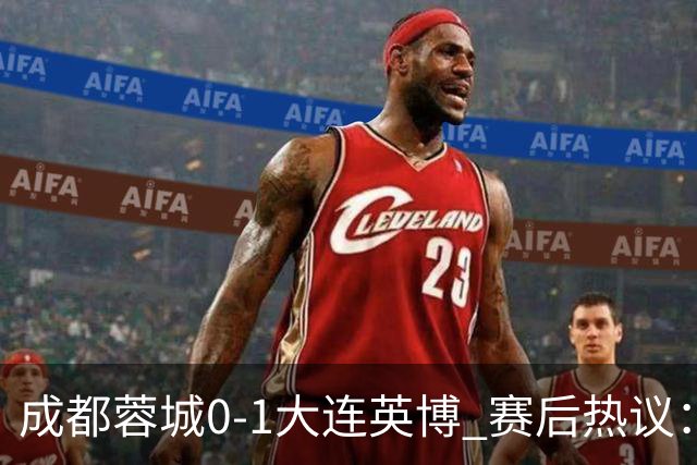 成都蓉城0-1大连英博 赛后热议：蓉城怨不得别人 唐田要回报家乡了