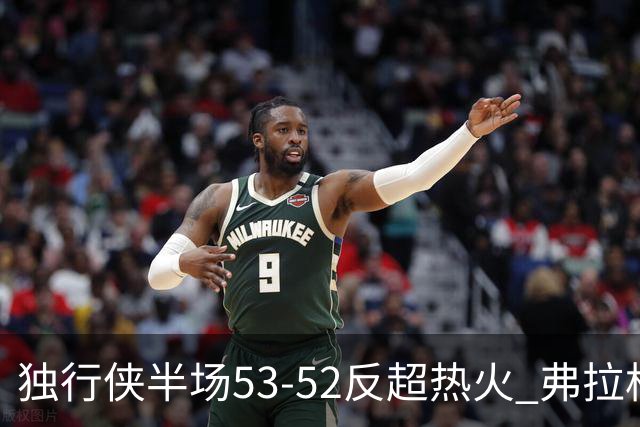 独行侠半场53-52反超热火 弗拉格13分8助3断 字母哥12+10+8+5失误