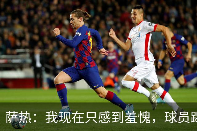 萨热：我现在只感到羞愧，球员踢得这么糟糕是我的错