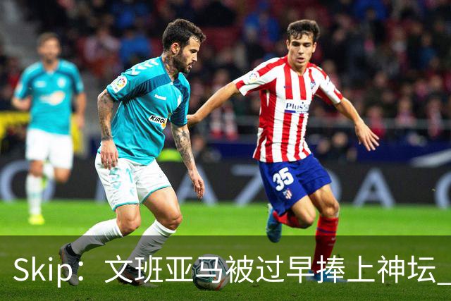 Skip：文班亚马被过早捧上神坛 他在季后赛展现出了傲慢和脆弱