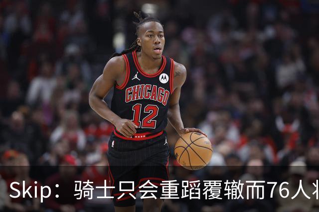 Skip：骑士只会重蹈覆辙而76人将打进总决赛 骑士的问题在教练